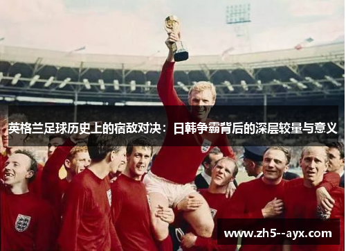 英格兰足球历史上的宿敌对决:日韩争霸背后的深层较量与意义 英格兰足球历史上的宿敌对决:日韩争霸背后的深层较量与意义