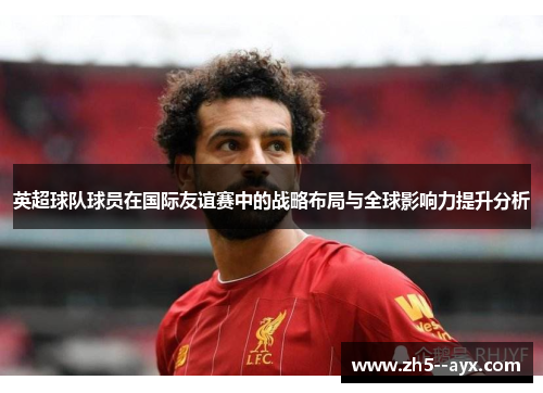 英超球队球员在国际友谊赛中的战略布局与全球影响力提升分析 英超球队球员在国际友谊赛中的战略布局与全球影响力提升分析