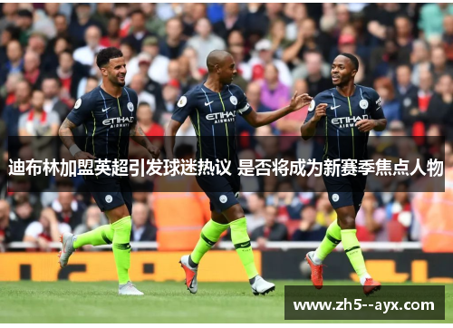 迪布林加盟英超引发球迷热议 是否将成为新赛季焦点人物 迪布林加盟英超引发球迷热议 是否将成为新赛季焦点人物