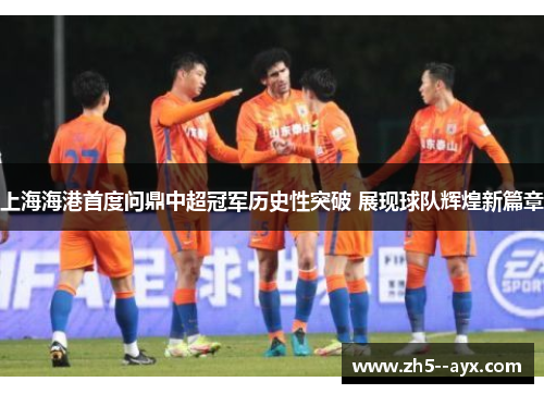 上海海港首度问鼎中超冠军历史性突破 展现球队辉煌新篇章