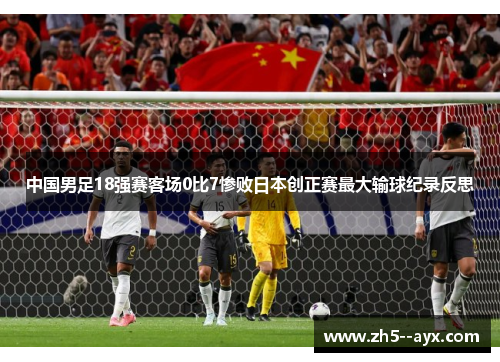 中国男足18强赛客场0比7惨败日本创正赛最大输球纪录反思