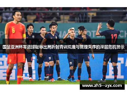 国足亚洲杯零进球耻辱出局折射青训荒废与管理失序的深层危机警示