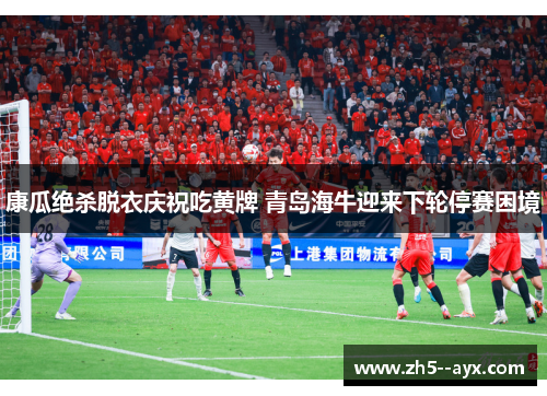 康瓜绝杀脱衣庆祝吃黄牌 青岛海牛迎来下轮停赛困境