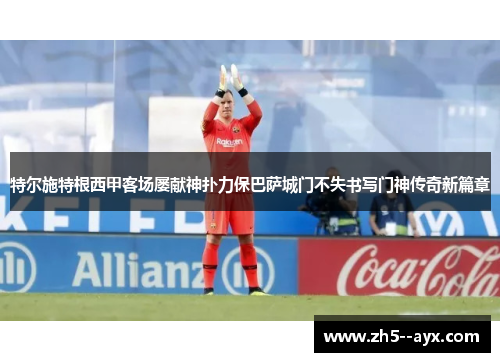 特尔施特根西甲客场屡献神扑力保巴萨城门不失书写门神传奇新篇章 特尔施特根西甲客场屡献神扑力保巴萨城门不失书写门神传奇新篇章
