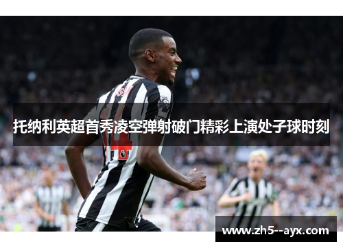托纳利英超首秀凌空弹射破门精彩上演处子球时刻