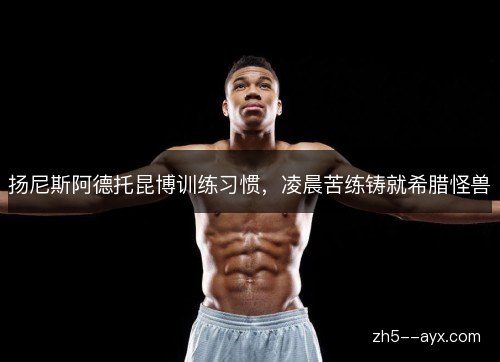 扬尼斯阿德托昆博训练习惯，凌晨苦练铸就希腊怪兽